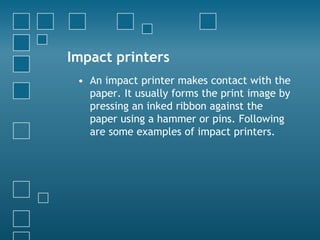 Impact printers
• An impact printer makes contact with the
paper. It usually forms the print image by
pressing an inked ribbon against the
paper using a hammer or pins. Following
are some examples of impact printers.
 