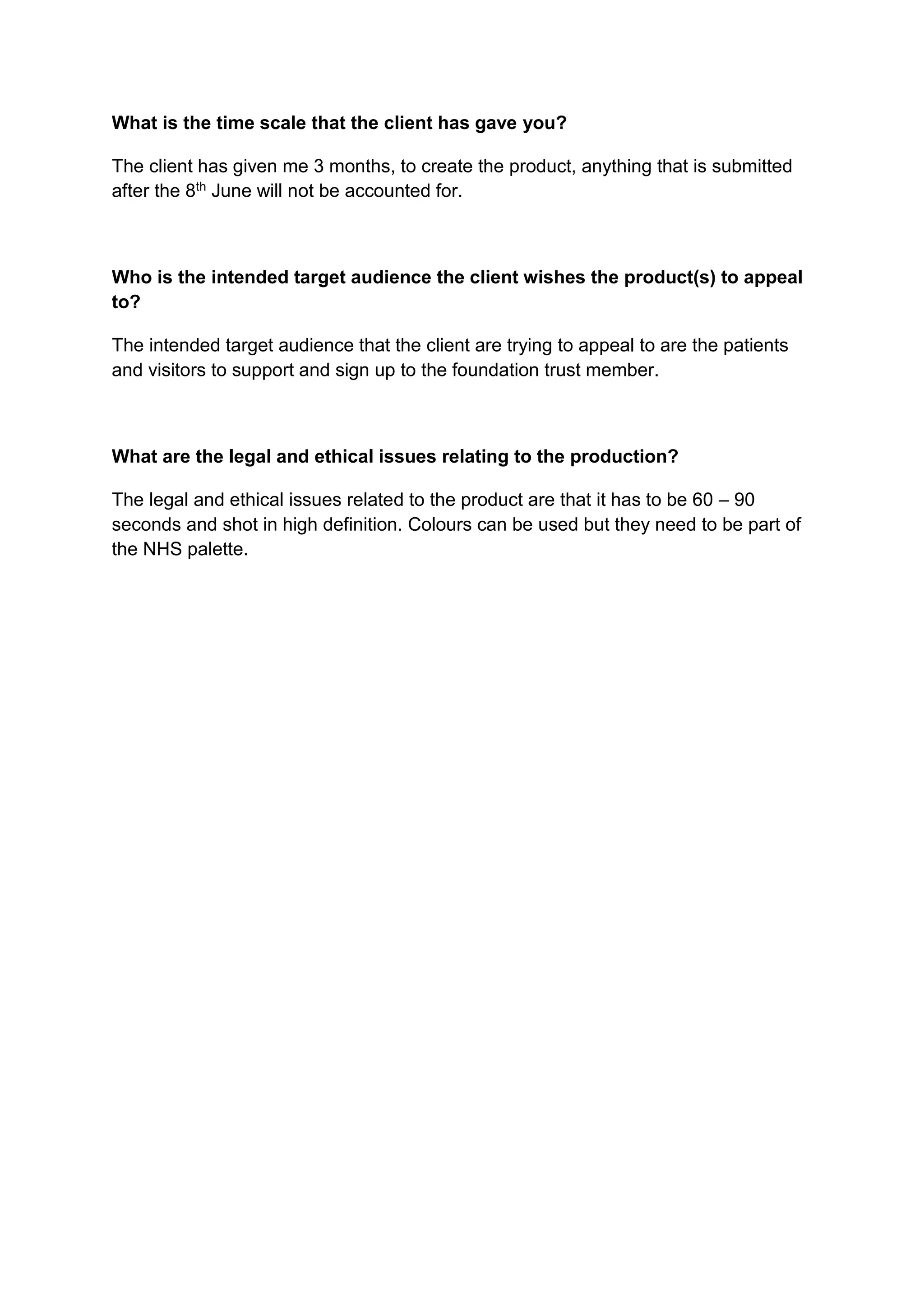 What is the time scale that the client has gave you?
The client has given me 3 months, to create the product, anything that is submitted
after the 8th June will not be accounted for.
Who is the intended target audience the client wishes the product(s) to appeal
to?
The intended target audience that the client are trying to appeal to are the patients
and visitors to support and sign up to the foundation trust member.
What are the legal and ethical issues relating to the production?
The legal and ethical issues related to the product are that it has to be 60 – 90
seconds and shot in high definition. Colours can be used but they need to be part of
the NHS palette.
 