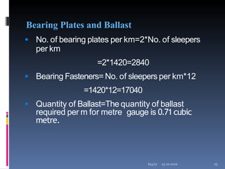 Bearing Plates and Ballast
 No. of bearing plates per km=2*No. of sleepers
per km
=2*1420=2840
 Bearing Fasteners= No. of sleepers per km*12
=1420*12=17040
 Quantity of Ballast=The quantity of ballast
required per m for metre gauge is 0.71cubic
metre.
15-10-2020
654/17 15
 