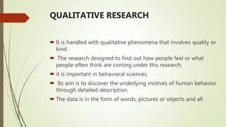 QUALITATIVE RESEARCH
 It is handled with qualitative phenomena that involves quality or
kind.
 The research designed to find out how people feel or what
people often think are coming under this research.
 it is important in behavioral sciences.
 Its aim is to discover the underlying motives of human behavior
through detailed description.
 The data is in the form of words, pictures or objects and all
 