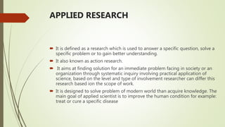 APPLIED RESEARCH
 It is defined as a research which is used to answer a specific question, solve a
specific problem or to gain better understanding.
 It also known as action research.
 It aims at finding solution for an immediate problem facing in society or an
organization through systematic inquiry involving practical application of
science, based on the level and type of involvement researcher can differ this
research based ion the scope of work.
 It is designed to solve problem of modern world than acquire knowledge. The
main goal of applied scientist is to improve the human condition for example:
treat or cure a specific disease
 