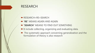 RESEARCH
 RESEARCH=RE+SEARCH
 “RE” MEANS AGAIN AND AGAIN
 “SEARCH” MEANS TO FIND OUT SOMETHING
 It include collecting, organizing and evaluating data.
 The systematic approach concerning generalization and the
formulation of theory is also research
 