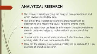 ANALYTICAL RESEARCH
 This research mainly carrying out analysis on a phenomena and
which involves secondary data.
 The aim of this research is to understand phenomena by
discovering and measuring causal relations among them.
 Here the researcher use facts or information’s readily available to
them in order to analyze to make a critical evaluation of the
context.
 It work within the constraints variables. It also tries to explain
existing state of affairs from available data.
 How can the absentee rate among employees be reduced? It is an
example of analytical research
 
