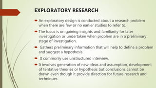 EXPLORATORY RESEARCH
 An exploratory design is conducted about a research problem
when there are few or no earlier studies to refer to.
 The focus is on gaining insights and familiarity for later
investigation or undertaken when problem are in a preliminary
stage of investigation.
 Gathers preliminary information that will help to define a problem
and suggest a hypothesis.
 It commonly use unstructured interview.
 It involves generation of new ideas and assumption, development
of tentative theories or hypothesis but conclusions cannot be
drawn even though it provide direction for future research and
techniques
 