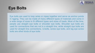 Eye Bolts
Eye bolts are used to loop wires or ropes together and serve as anchor points
in rigging. They can be made of many different types of materials and come in
a wide range of sizes to fit different types and sizes of loads. Most of the time,
people use straight eye bolts or shoulder eye bolts. Shoulder eye bolts are
used for connections that are not in a straight line, while straight eye bolts are
used for straight line connections. U-bolts, screw eye bolts, and lag eye screw
bolts are other kinds of eye bolts.
 