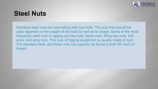 Steel Nuts
Stainless steel nuts are used along with eye bolts. The size that should be
used depends on the weight of the load as well as its shape. Some of the most
frequently used nuts in rigging are hex nuts, dome nuts, lifting eye nuts, ball
ends, and wing nuts. This type of rigging equipment is usually made of type
316 stainless steel, and these nuts can typically be found in both RH and LH
thread.
 