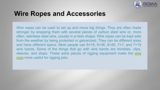 Wire Ropes and Accessories
Wire ropes can be used to set up and move big things. They are often made
stronger by wrapping them with several pieces of carbon steel wire or, more
often, stainless steel wire, usually in a helix shape. Wire ropes can be kept safe
from the weather by being protected or galvanized. They can be different sizes
and have different specs. Most people use 6×19, 6×36, 6×26, 7×7, and 7×19
wire bands. Some of the things that go with wire bands are thimbles, clips,
sleeves, and stops. These extra pieces of rigging equipment make the wire
rope more useful for rigging jobs.
 