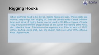 Rigging Hooks
When big things need to be moved, rigging hooks are used. These hooks are
made to keep things from slipping off. They are usually made of steel. Different
types and sizes of rigging hooks can be used to lift different types of loads.
They are put into different groups based on the size of the opening of the hook,
also called the throat. This hole can be anywhere from 5/8 of an inch to 1 17/32
inches. Sorting, clevis grab, eye, and choker hooks are some of the different
kinds of gear hooks.
 