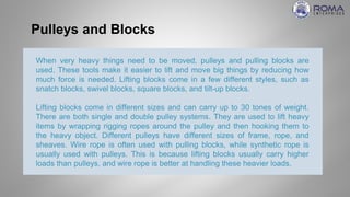Pulleys and Blocks
When very heavy things need to be moved, pulleys and pulling blocks are
used. These tools make it easier to lift and move big things by reducing how
much force is needed. Lifting blocks come in a few different styles, such as
snatch blocks, swivel blocks, square blocks, and tilt-up blocks.
Lifting blocks come in different sizes and can carry up to 30 tones of weight.
There are both single and double pulley systems. They are used to lift heavy
items by wrapping rigging ropes around the pulley and then hooking them to
the heavy object. Different pulleys have different sizes of frame, rope, and
sheaves. Wire rope is often used with pulling blocks, while synthetic rope is
usually used with pulleys. This is because lifting blocks usually carry higher
loads than pulleys, and wire rope is better at handling these heavier loads.
 