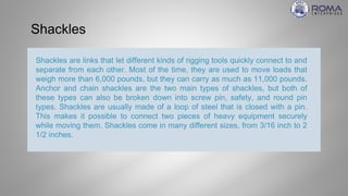 Shackles
Shackles are links that let different kinds of rigging tools quickly connect to and
separate from each other. Most of the time, they are used to move loads that
weigh more than 6,000 pounds, but they can carry as much as 11,000 pounds.
Anchor and chain shackles are the two main types of shackles, but both of
these types can also be broken down into screw pin, safety, and round pin
types. Shackles are usually made of a loop of steel that is closed with a pin.
This makes it possible to connect two pieces of heavy equipment securely
while moving them. Shackles come in many different sizes, from 3/16 inch to 2
1/2 inches.
 