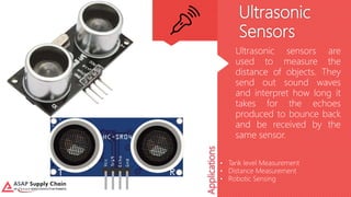 Ultrasonic
Sensors
Ultrasonic sensors are
used to measure the
distance of objects. They
send out sound waves
and interpret how long it
takes for the echoes
produced to bounce back
and be received by the
same sensor.
Applications
• Tank level Measurement
• Distance Measurement
• Robotic Sensing
 