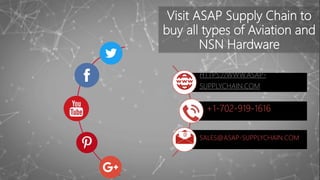 Visit ASAP Supply Chain to
buy all types of Aviation and
NSN Hardware
HTTPS://WWW.ASAP-
SUPPLYCHAIN.COM
+1-702-919-1616
SALES@ASAP-SUPPLYCHAIN.COM
 