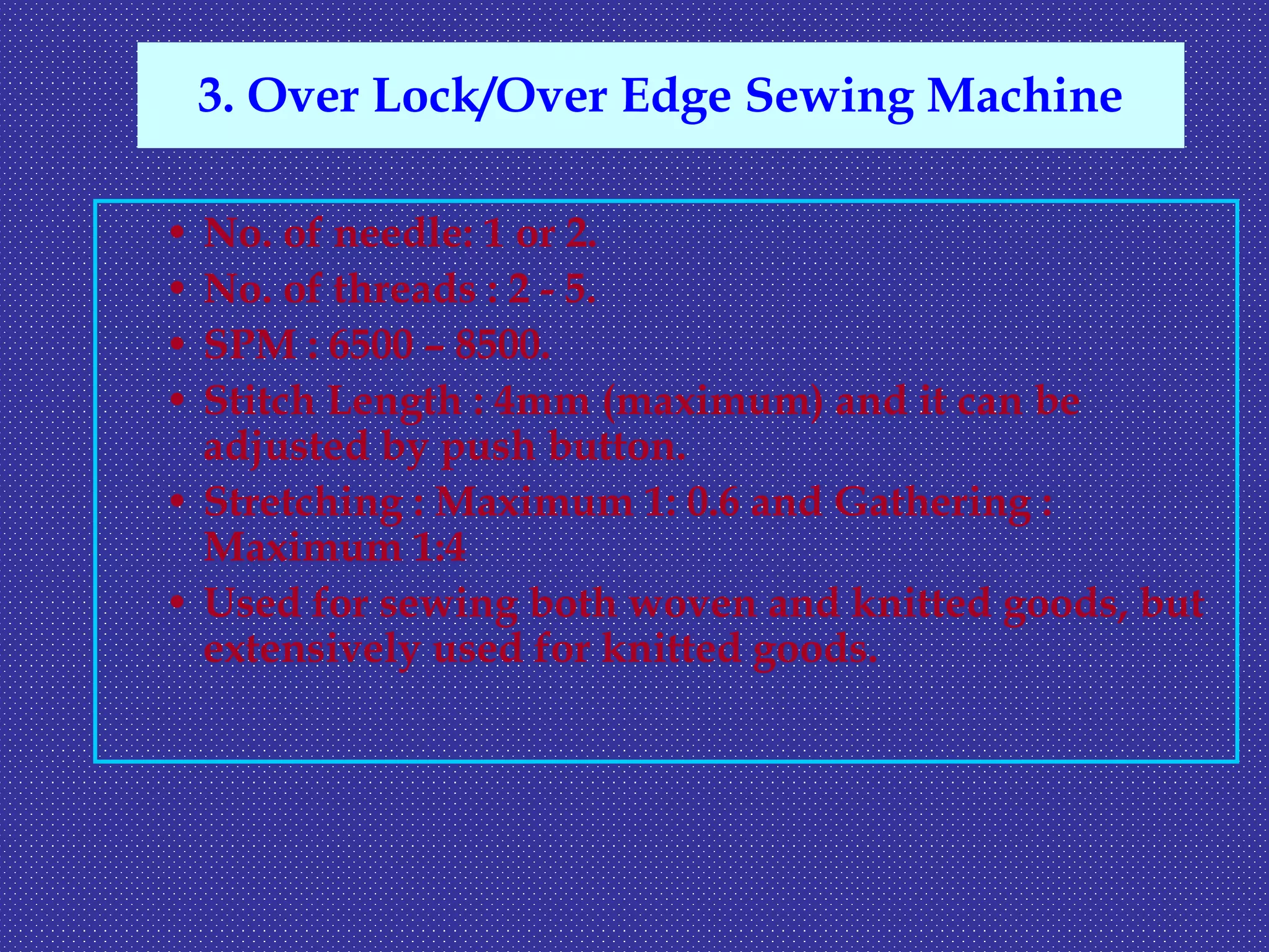• No. of needle: 1 or 2.
• No. of threads : 2 - 5.
• SPM : 6500 – 8500.
• Stitch Length : 4mm (maximum) and it can be
adjusted by push button.
• Stretching : Maximum 1: 0.6 and Gathering :
Maximum 1:4
• Used for sewing both woven and knitted goods, but
extensively used for knitted goods.
3. Over Lock/Over Edge Sewing Machine
 