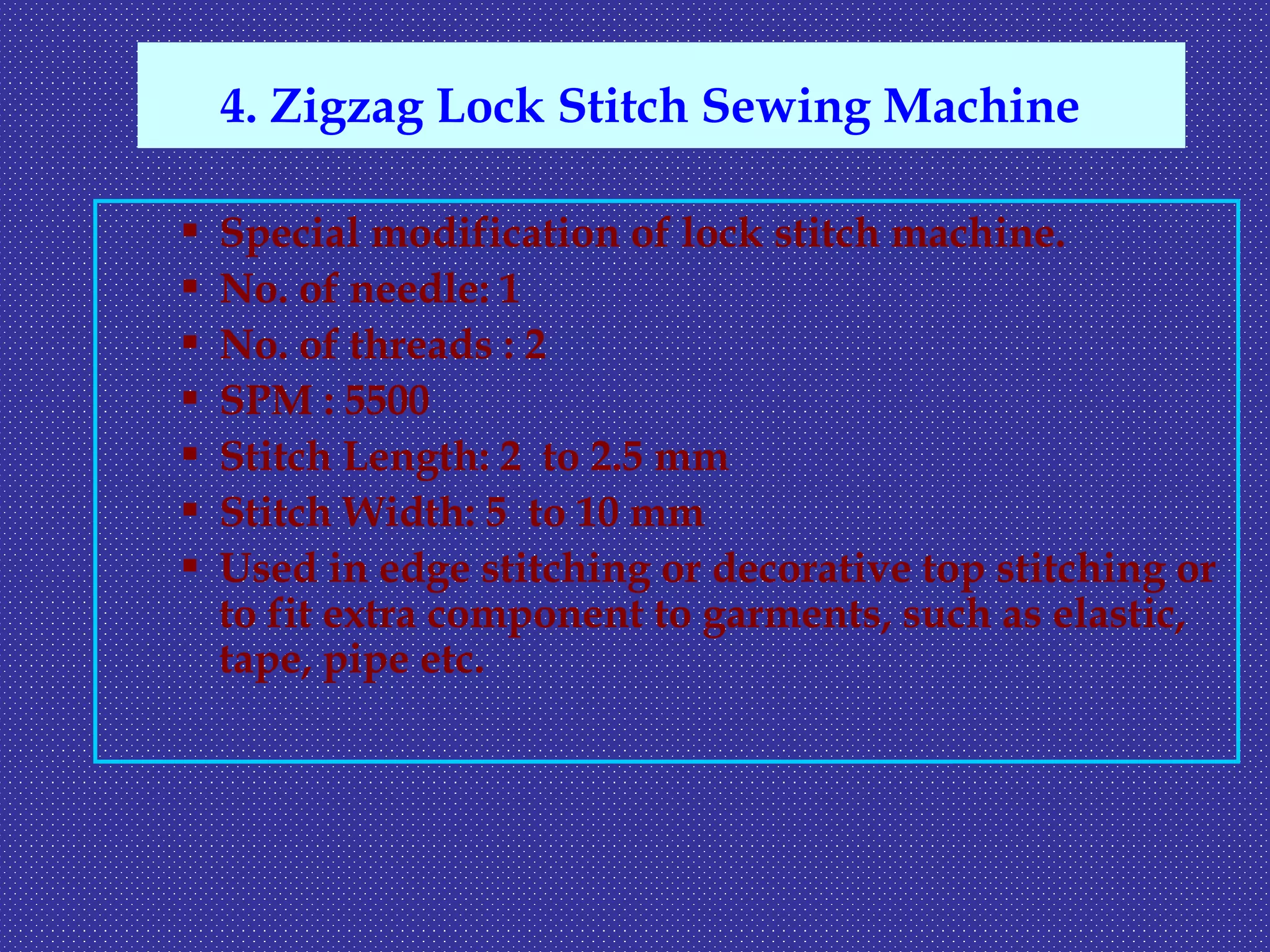  Special modification of lock stitch machine.
 No. of needle: 1
 No. of threads : 2
 SPM : 5500
 Stitch Length: 2 to 2.5 mm
 Stitch Width: 5 to 10 mm
 Used in edge stitching or decorative top stitching or
to fit extra component to garments, such as elastic,
tape, pipe etc.
4. Zigzag Lock Stitch Sewing Machine
 