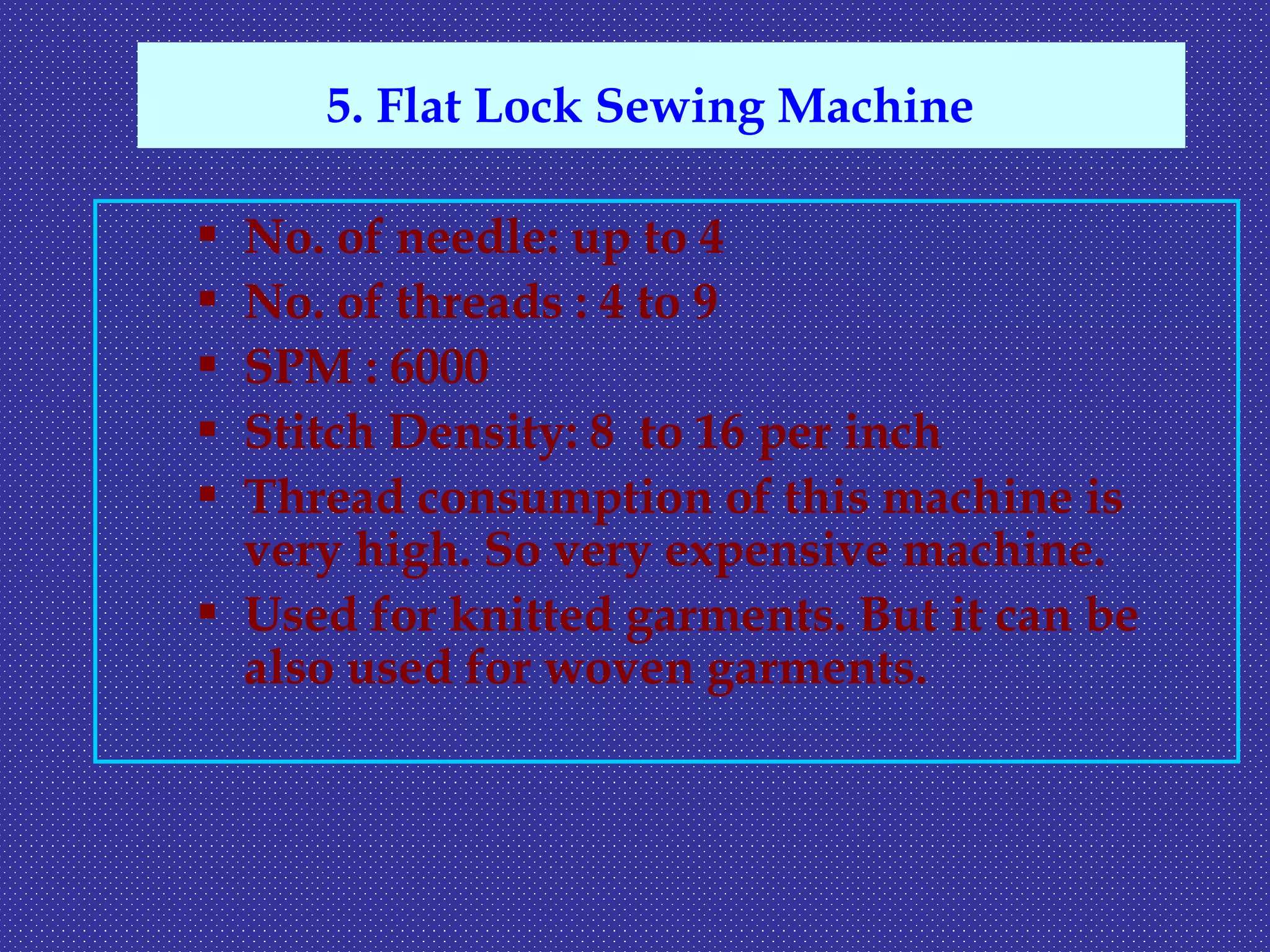  No. of needle: up to 4
 No. of threads : 4 to 9
 SPM : 6000
 Stitch Density: 8 to 16 per inch
 Thread consumption of this machine is
very high. So very expensive machine.
 Used for knitted garments. But it can be
also used for woven garments.
5. Flat Lock Sewing Machine
 