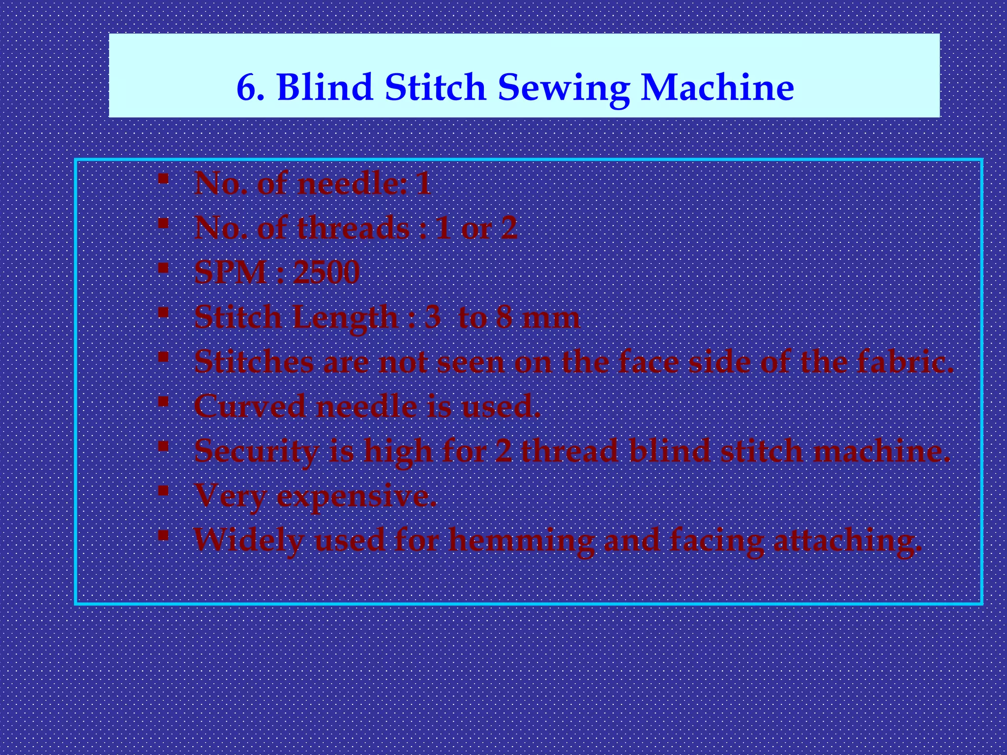  No. of needle: 1
 No. of threads : 1 or 2
 SPM : 2500
 Stitch Length : 3 to 8 mm
 Stitches are not seen on the face side of the fabric.
 Curved needle is used.
 Security is high for 2 thread blind stitch machine.
 Very expensive.
 Widely used for hemming and facing attaching.
6. Blind Stitch Sewing Machine
 