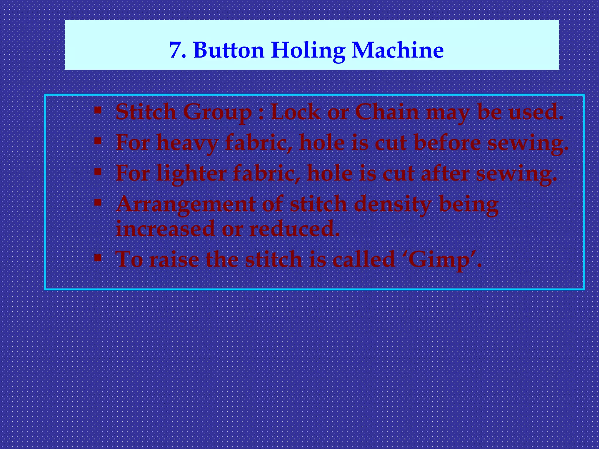  Stitch Group : Lock or Chain may be used.
 For heavy fabric, hole is cut before sewing.
 For lighter fabric, hole is cut after sewing.
 Arrangement of stitch density being
increased or reduced.
 To raise the stitch is called ‘Gimp’.
7. Button Holing Machine
 