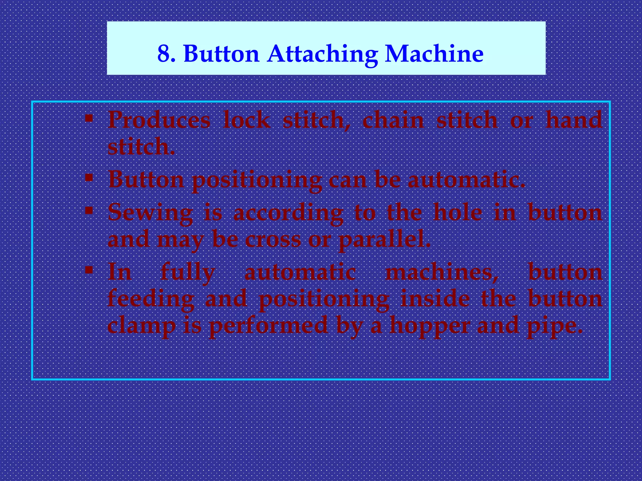  Produces lock stitch, chain stitch or hand
stitch.
 Button positioning can be automatic.
 Sewing is according to the hole in button
and may be cross or parallel.
 In fully automatic machines, button
feeding and positioning inside the button
clamp is performed by a hopper and pipe.
8. Button Attaching Machine
 