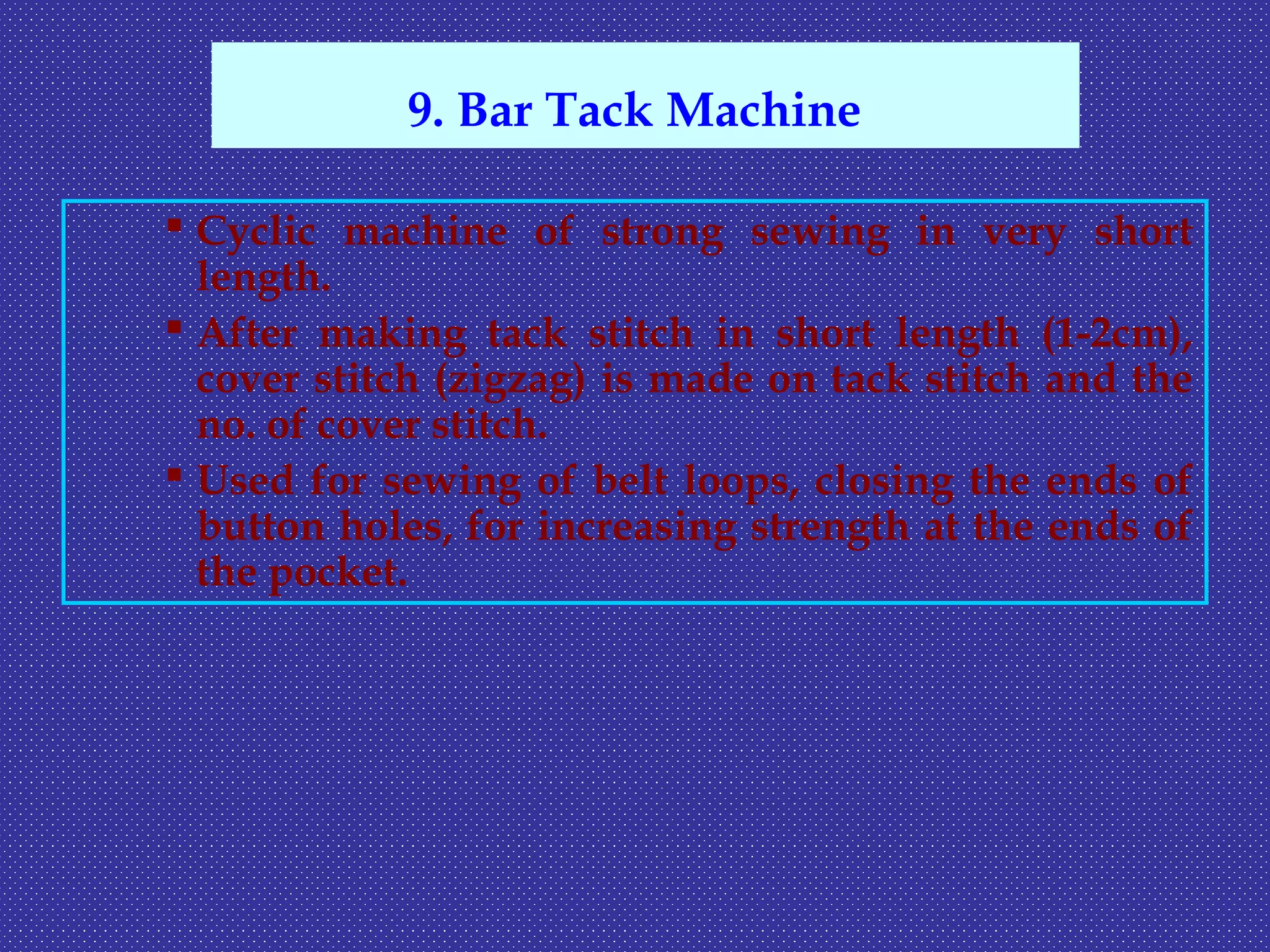  Cyclic machine of strong sewing in very short
length.
 After making tack stitch in short length (1-2cm),
cover stitch (zigzag) is made on tack stitch and the
no. of cover stitch.
 Used for sewing of belt loops, closing the ends of
button holes, for increasing strength at the ends of
the pocket.
9. Bar Tack Machine
 