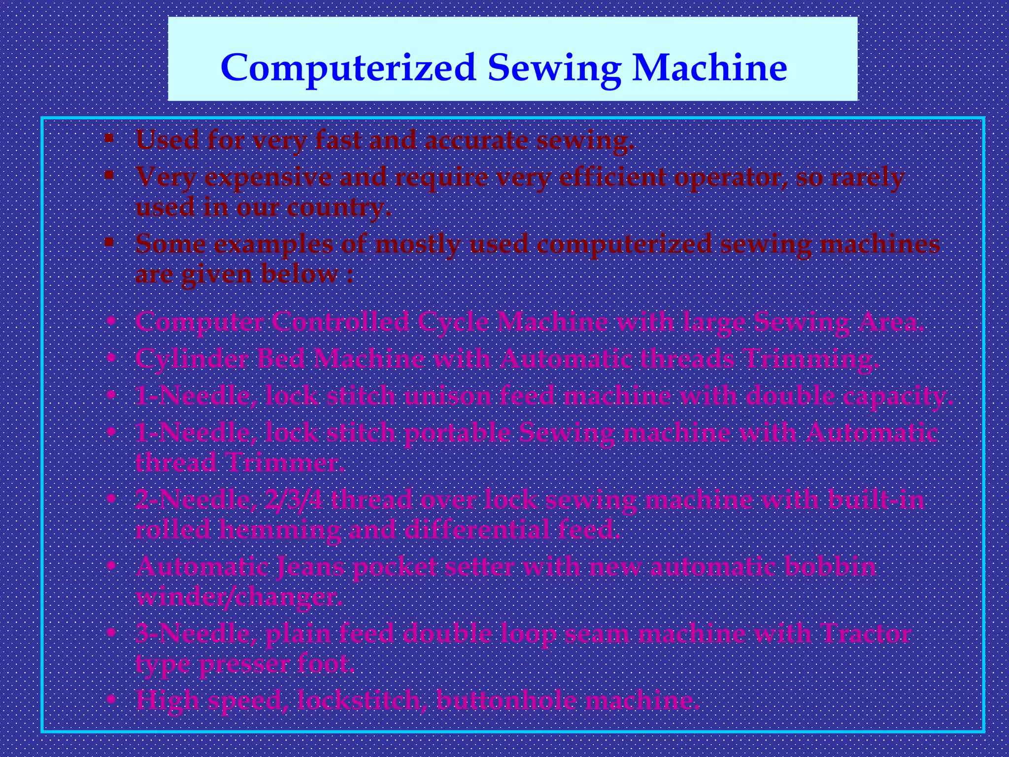  Used for very fast and accurate sewing.
 Very expensive and require very efficient operator, so rarely
used in our country.
 Some examples of mostly used computerized sewing machines
are given below :
• Computer Controlled Cycle Machine with large Sewing Area.
• Cylinder Bed Machine with Automatic threads Trimming.
• 1-Needle, lock stitch unison feed machine with double capacity.
• 1-Needle, lock stitch portable Sewing machine with Automatic
thread Trimmer.
• 2-Needle, 2/3/4 thread over lock sewing machine with built-in
rolled hemming and differential feed.
• Automatic Jeans pocket setter with new automatic bobbin
winder/changer.
• 3-Needle, plain feed double loop seam machine with Tractor
type presser foot.
• High speed, lockstitch, buttonhole machine.
Computerized Sewing Machine
 