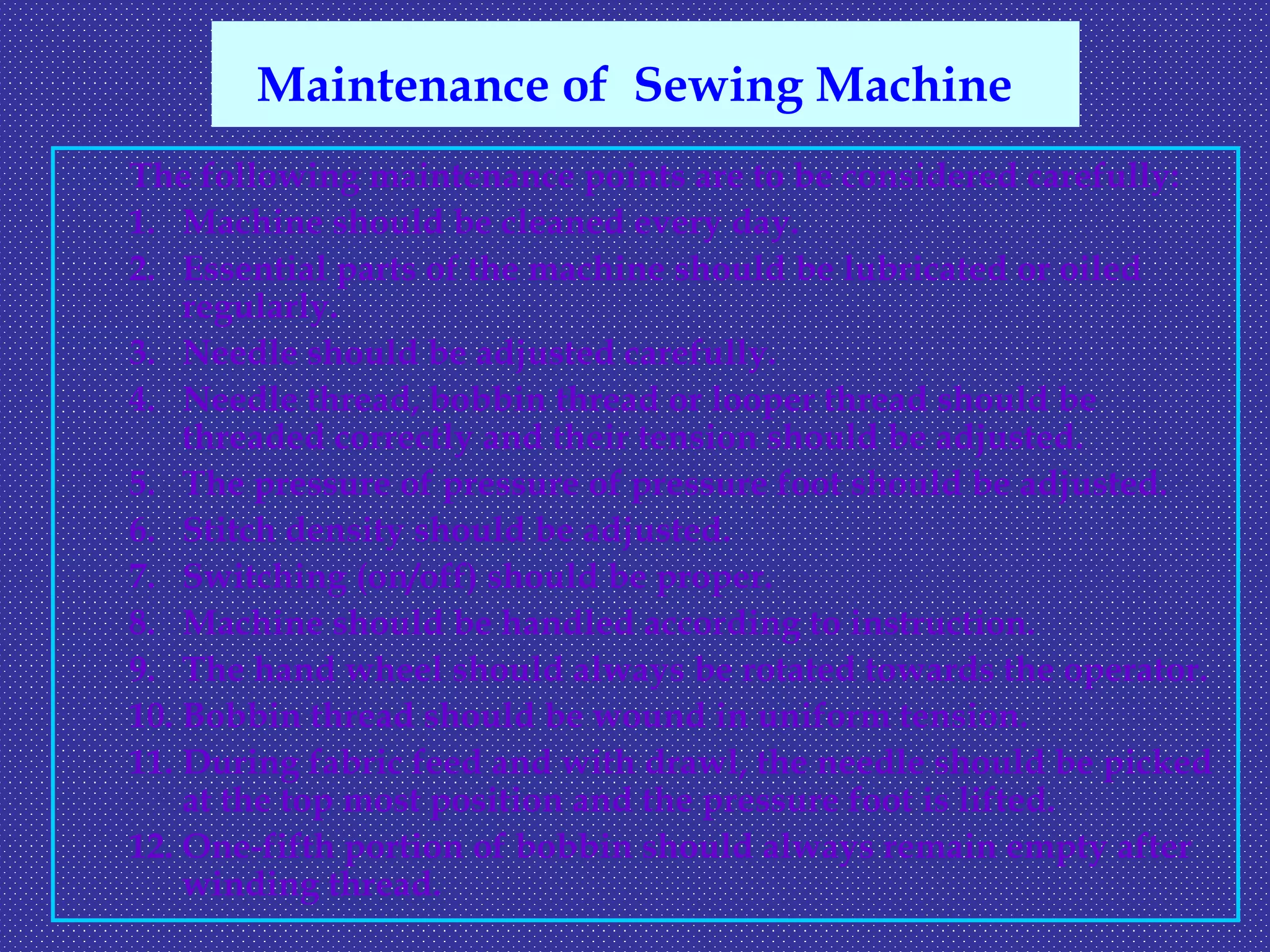 The following maintenance points are to be considered carefully:
1. Machine should be cleaned every day.
2. Essential parts of the machine should be lubricated or oiled
regularly.
3. Needle should be adjusted carefully.
4. Needle thread, bobbin thread or looper thread should be
threaded correctly and their tension should be adjusted.
5. The pressure of pressure of pressure foot should be adjusted.
6. Stitch density should be adjusted.
7. Switching (on/off) should be proper.
8. Machine should be handled according to instruction.
9. The hand wheel should always be rotated towards the operator.
10. Bobbin thread should be wound in uniform tension.
11. During fabric feed and with drawl, the needle should be picked
at the top most position and the pressure foot is lifted.
12. One-fifth portion of bobbin should always remain empty after
winding thread.
Maintenance of Sewing Machine
 