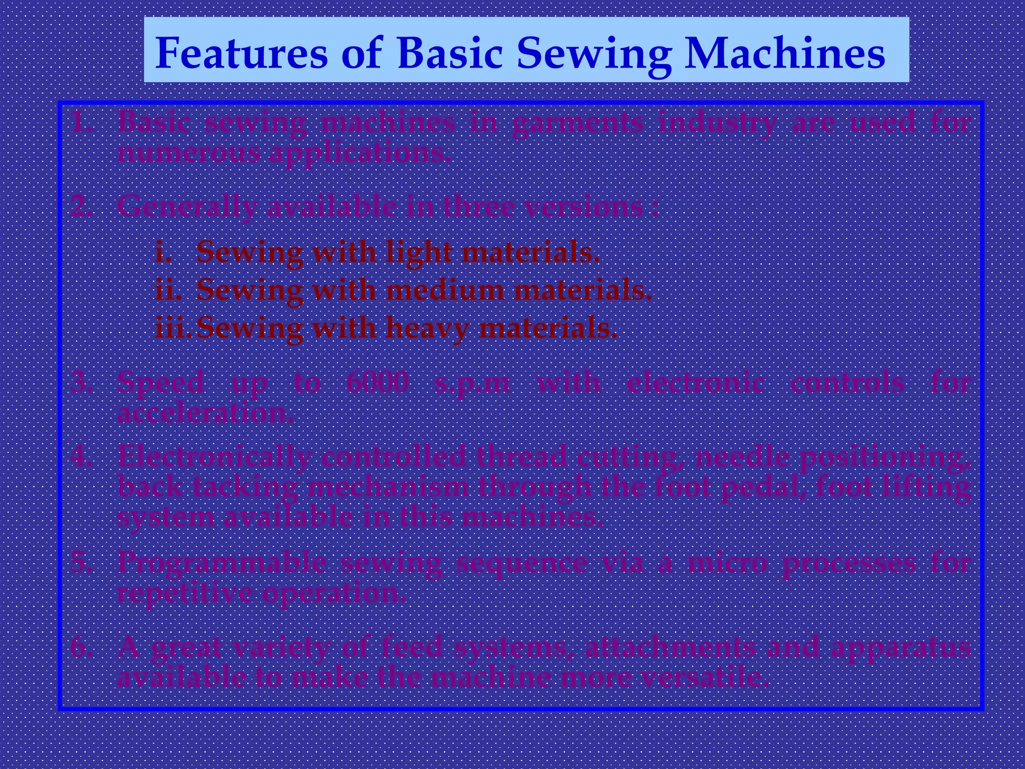 1. Basic sewing machines in garments industry are used for
numerous applications.
2. Generally available in three versions :
i. Sewing with light materials.
ii. Sewing with medium materials.
iii.Sewing with heavy materials.
3. Speed up to 6000 s.p.m with electronic controls for
acceleration.
4. Electronically controlled thread cutting, needle positioning,
back tacking mechanism through the foot pedal, foot lifting
system available in this machines.
5. Programmable sewing sequence via a micro processes for
repetitive operation.
6. A great variety of feed systems, attachments and apparatus
available to make the machine more versatile.
Features of Basic Sewing Machines
 