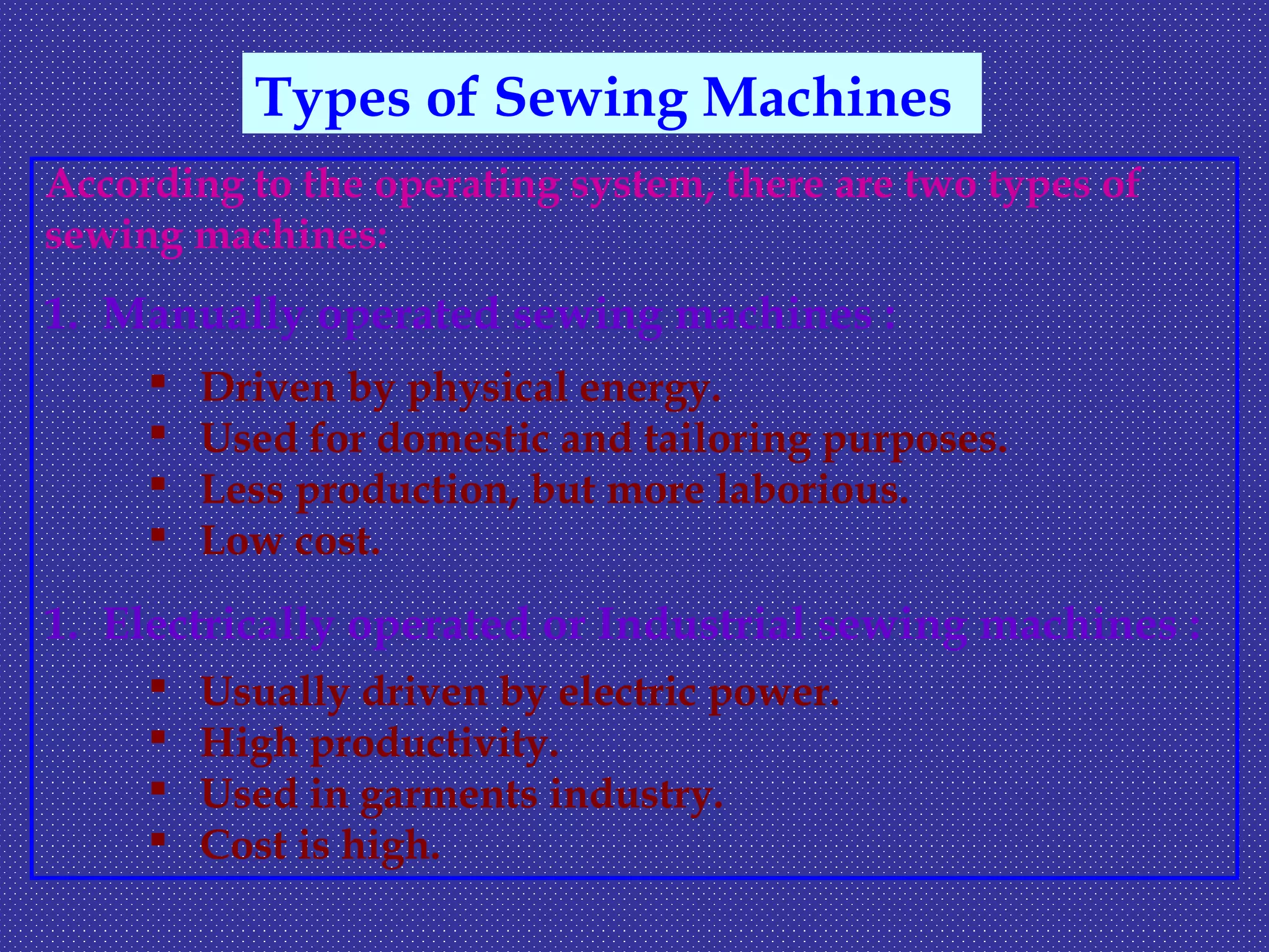 According to the operating system, there are two types of
sewing machines:
1. Manually operated sewing machines :
 Driven by physical energy.
 Used for domestic and tailoring purposes.
 Less production, but more laborious.
 Low cost.
1. Electrically operated or Industrial sewing machines :
 Usually driven by electric power.
 High productivity.
 Used in garments industry.
 Cost is high.
Types of Sewing Machines
 