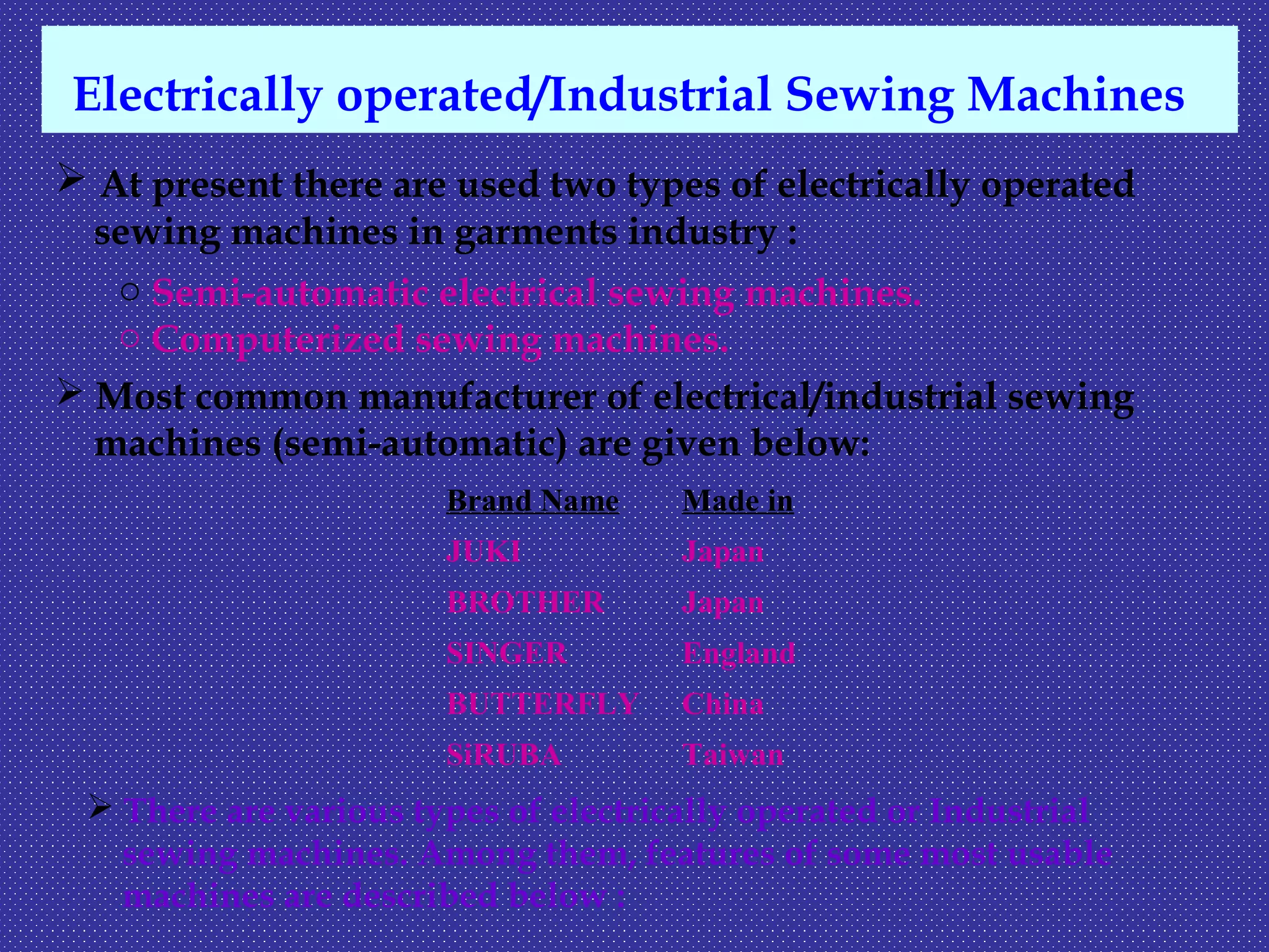 Electrically operated/Industrial Sewing Machines
 At present there are used two types of electrically operated
sewing machines in garments industry :
o Semi-automatic electrical sewing machines.
o Computerized sewing machines.
 Most common manufacturer of electrical/industrial sewing
machines (semi-automatic) are given below:
Brand Name Made in
JUKI Japan
BROTHER Japan
SINGER England
BUTTERFLY China
SiRUBA Taiwan
 There are various types of electrically operated or Industrial
sewing machines. Among them, features of some most usable
machines are described below :
 