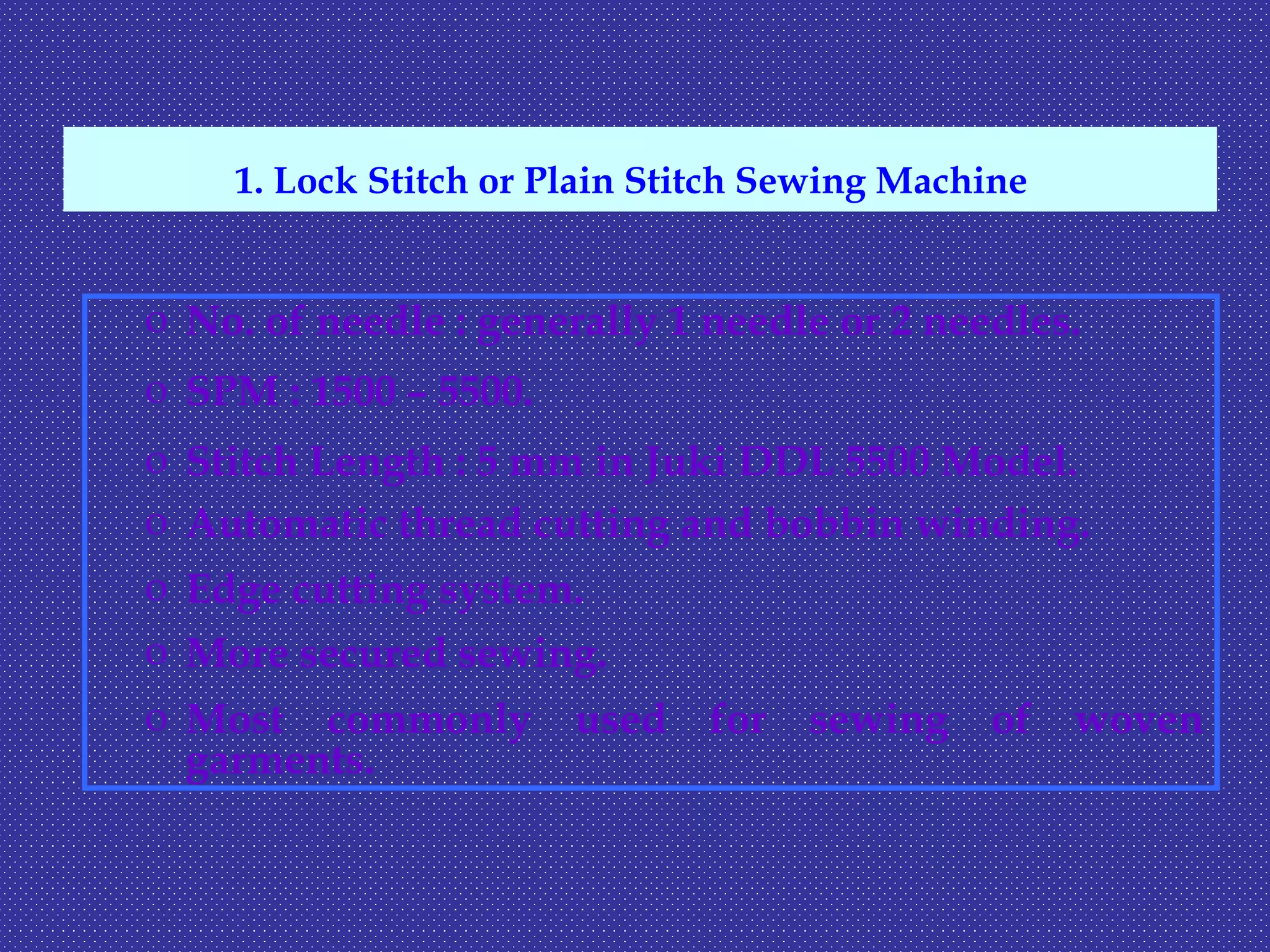 o No. of needle : generally 1 needle or 2 needles.
o SPM : 1500 – 5500.
o Stitch Length : 5 mm in Juki DDL 5500 Model.
o Automatic thread cutting and bobbin winding.
o Edge cutting system.
o More secured sewing.
o Most commonly used for sewing of woven
garments.
1. Lock Stitch or Plain Stitch Sewing Machine
 