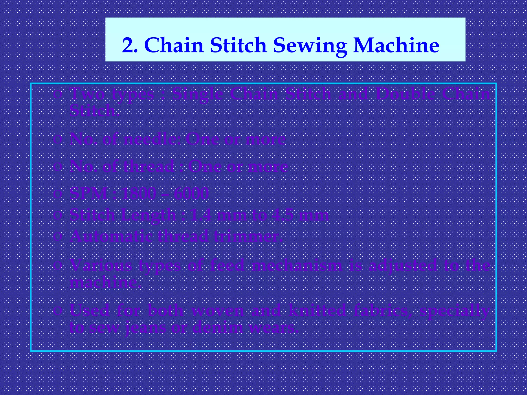 o Two types : Single Chain Stitch and Double Chain
Stitch.
o No. of needle: One or more
o No. of thread : One or more
o SPM : 1800 – 6000
o Stitch Length : 1.4 mm to 4.5 mm
o Automatic thread trimmer.
o Various types of feed mechanism is adjusted to the
machine.
o Used for both woven and knitted fabrics, specially
to sew jeans or denim wears.
2. Chain Stitch Sewing Machine
 