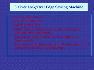 • No. of needle: 1 or 2.
• No. of threads : 2 - 5.
• SPM : 6500 – 8500.
• Stitch Length : 4mm (maximum) and it can be
adjusted by push button.
• Stretching : Maximum 1: 0.6 and Gathering :
Maximum 1:4
• Used for sewing both woven and knitted goods, but
extensively used for knitted goods.
3. Over Lock/Over Edge Sewing Machine
 