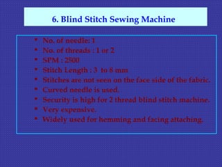  No. of needle: 1
 No. of threads : 1 or 2
 SPM : 2500
 Stitch Length : 3 to 8 mm
 Stitches are not seen on the face side of the fabric.
 Curved needle is used.
 Security is high for 2 thread blind stitch machine.
 Very expensive.
 Widely used for hemming and facing attaching.
6. Blind Stitch Sewing Machine
 