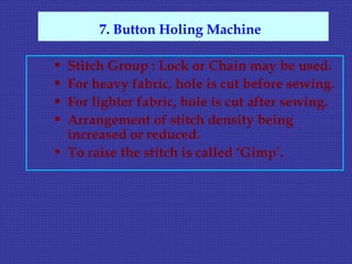  Stitch Group : Lock or Chain may be used.
 For heavy fabric, hole is cut before sewing.
 For lighter fabric, hole is cut after sewing.
 Arrangement of stitch density being
increased or reduced.
 To raise the stitch is called ‘Gimp’.
7. Button Holing Machine
 