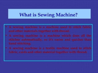 What is Sewing Machine?
• A sewing machine is a machine used to stitch fabric
and other materials together with thread.
• A sewing machine is a machine which does all the
stitches automatically, so it's easier and quicker than
hand stitching.
• A sewing machine is a textile machine used to stitch
fabric, cards and other material together with thread.
 