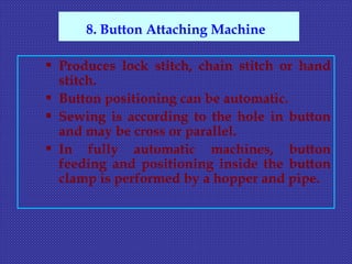  Produces lock stitch, chain stitch or hand
stitch.
 Button positioning can be automatic.
 Sewing is according to the hole in button
and may be cross or parallel.
 In fully automatic machines, button
feeding and positioning inside the button
clamp is performed by a hopper and pipe.
8. Button Attaching Machine
 