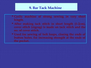  Cyclic machine of strong sewing in very short
length.
 After making tack stitch in short length (1-2cm),
cover stitch (zigzag) is made on tack stitch and the
no. of cover stitch.
 Used for sewing of belt loops, closing the ends of
button holes, for increasing strength at the ends of
the pocket.
9. Bar Tack Machine
 