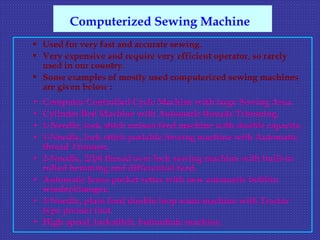  Used for very fast and accurate sewing.
 Very expensive and require very efficient operator, so rarely
used in our country.
 Some examples of mostly used computerized sewing machines
are given below :
• Computer Controlled Cycle Machine with large Sewing Area.
• Cylinder Bed Machine with Automatic threads Trimming.
• 1-Needle, lock stitch unison feed machine with double capacity.
• 1-Needle, lock stitch portable Sewing machine with Automatic
thread Trimmer.
• 2-Needle, 2/3/4 thread over lock sewing machine with built-in
rolled hemming and differential feed.
• Automatic Jeans pocket setter with new automatic bobbin
winder/changer.
• 3-Needle, plain feed double loop seam machine with Tractor
type presser foot.
• High speed, lockstitch, buttonhole machine.
Computerized Sewing Machine
 