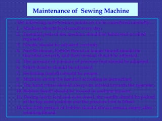 The following maintenance points are to be considered carefully:
1. Machine should be cleaned every day.
2. Essential parts of the machine should be lubricated or oiled
regularly.
3. Needle should be adjusted carefully.
4. Needle thread, bobbin thread or looper thread should be
threaded correctly and their tension should be adjusted.
5. The pressure of pressure of pressure foot should be adjusted.
6. Stitch density should be adjusted.
7. Switching (on/off) should be proper.
8. Machine should be handled according to instruction.
9. The hand wheel should always be rotated towards the operator.
10. Bobbin thread should be wound in uniform tension.
11. During fabric feed and with drawl, the needle should be picked
at the top most position and the pressure foot is lifted.
12. One-fifth portion of bobbin should always remain empty after
winding thread.
Maintenance of Sewing Machine
 