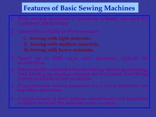 1. Basic sewing machines in garments industry are used for
numerous applications.
2. Generally available in three versions :
i. Sewing with light materials.
ii. Sewing with medium materials.
iii.Sewing with heavy materials.
3. Speed up to 6000 s.p.m with electronic controls for
acceleration.
4. Electronically controlled thread cutting, needle positioning,
back tacking mechanism through the foot pedal, foot lifting
system available in this machines.
5. Programmable sewing sequence via a micro processes for
repetitive operation.
6. A great variety of feed systems, attachments and apparatus
available to make the machine more versatile.
Features of Basic Sewing Machines
 