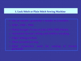 o No. of needle : generally 1 needle or 2 needles.
o SPM : 1500 – 5500.
o Stitch Length : 5 mm in Juki DDL 5500 Model.
o Automatic thread cutting and bobbin winding.
o Edge cutting system.
o More secured sewing.
o Most commonly used for sewing of woven
garments.
1. Lock Stitch or Plain Stitch Sewing Machine
 