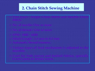 o Two types : Single Chain Stitch and Double Chain
Stitch.
o No. of needle: One or more
o No. of thread : One or more
o SPM : 1800 – 6000
o Stitch Length : 1.4 mm to 4.5 mm
o Automatic thread trimmer.
o Various types of feed mechanism is adjusted to the
machine.
o Used for both woven and knitted fabrics, specially
to sew jeans or denim wears.
2. Chain Stitch Sewing Machine
 