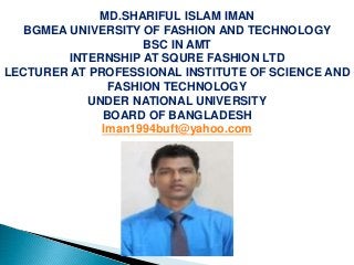 MD.SHARIFUL ISLAM IMAN
BGMEA UNIVERSITY OF FASHION AND TECHNOLOGY
BSC IN AMT
INTERNSHIP AT SQURE FASHION LTD
LECTURER AT PROFESSIONAL INSTITUTE OF SCIENCE AND
FASHION TECHNOLOGY
UNDER NATIONAL UNIVERSITY
BOARD OF BANGLADESH
Iman1994buft@yahoo.com
 