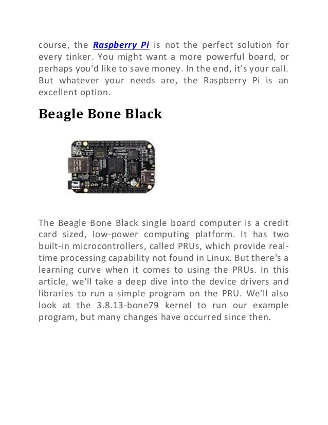 course, the Raspberry Pi is not the perfect solution for
every tinker. You might want a more powerful board, or
perhaps you'd like to save money. In the end, it's your call.
But whatever your needs are, the Raspberry Pi is an
excellent option.
Beagle Bone Black
The Beagle Bone Black single board computer is a credit
card sized, low-power computing platform. It has two
built-in microcontrollers, called PRUs, which provide real-
time processing capability not found in Linux. But there's a
learning curve when it comes to using the PRUs. In this
article, we'll take a deep dive into the device drivers and
libraries to run a simple program on the PRU. We'll also
look at the 3.8.13-bone79 kernel to run our example
program, but many changes have occurred since then.
 