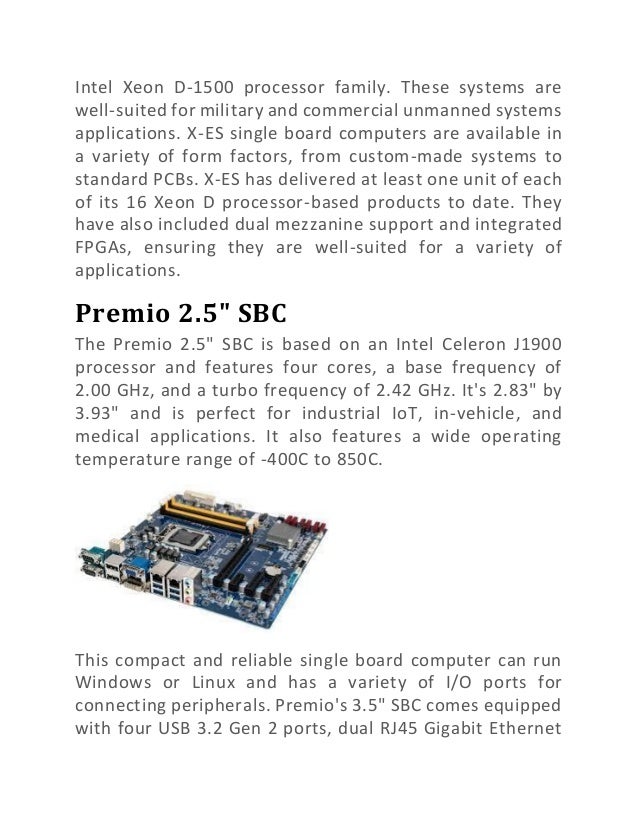 Intel Xeon D-1500 processor family. These systems are
well-suited for military and commercial unmanned systems
applications. X-ES single board computers are available in
a variety of form factors, from custom-made systems to
standard PCBs. X-ES has delivered at least one unit of each
of its 16 Xeon D processor-based products to date. They
have also included dual mezzanine support and integrated
FPGAs, ensuring they are well-suited for a variety of
applications.
Premio 2.5" SBC
The Premio 2.5" SBC is based on an Intel Celeron J1900
processor and features four cores, a base frequency of
2.00 GHz, and a turbo frequency of 2.42 GHz. It's 2.83" by
3.93" and is perfect for industrial IoT, in-vehicle, and
medical applications. It also features a wide operating
temperature range of -400C to 850C.
This compact and reliable single board computer can run
Windows or Linux and has a variety of I/O ports for
connecting peripherals. Premio's 3.5" SBC comes equipped
with four USB 3.2 Gen 2 ports, dual RJ45 Gigabit Ethernet
 