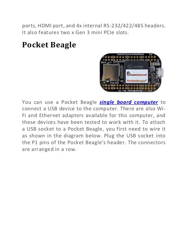 ports, HDMI port, and 4x internal RS-232/422/485 headers.
It also features two x Gen 3 mini PCIe slots.
Pocket Beagle
You can use a Pocket Beagle single board computer to
connect a USB device to the computer. There are also Wi-
Fi and Ethernet adapters available for this computer, and
these devices have been tested to work with it. To attach
a USB socket to a Pocket Beagle, you first need to wire it
as shown in the diagram below. Plug the USB socket into
the P1 pins of the Pocket Beagle’s header. The connectors
are arranged in a row.
 