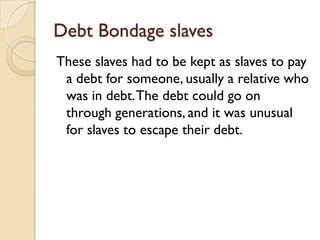 Debt Bondage slaves
These slaves had to be kept as slaves to pay
 a debt for someone, usually a relative who
 was in debt. The debt could go on
 through generations, and it was unusual
 for slaves to escape their debt.
 