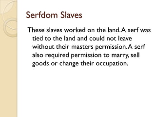 Serfdom Slaves
These slaves worked on the land. A serf was
 tied to the land and could not leave
 without their masters permission. A serf
 also required permission to marry, sell
 goods or change their occupation.
 