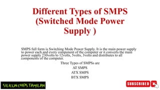 Different Types of SMPS
(Switched Mode Power
Supply )
SMPS full form is Switching Mode Power Supply. It is the main power supply
to power each and every component of the computer or it converts the main
power supply 230volts to 12volts, 5volts, 3volts and distributes to all
components of the computer.
Three Types of SMPSs are
AT SMPS
ATX SMPS
BTX SMPS
 