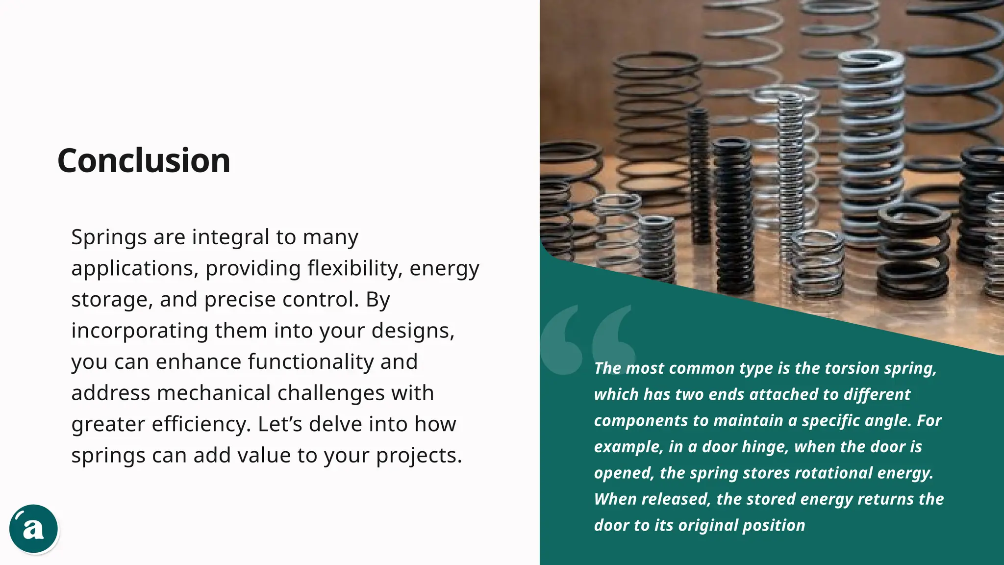 Conclusion
Springs are integral to many
applications, providing flexibility, energy
storage, and precise control. By
incorporating them into your designs,
you can enhance functionality and
address mechanical challenges with
greater efficiency. Let’s delve into how
springs can add value to your projects.
The most common type is the torsion spring,
which has two ends attached to different
components to maintain a specific angle. For
example, in a door hinge, when the door is
opened, the spring stores rotational energy.
When released, the stored energy returns the
door to its original position
 