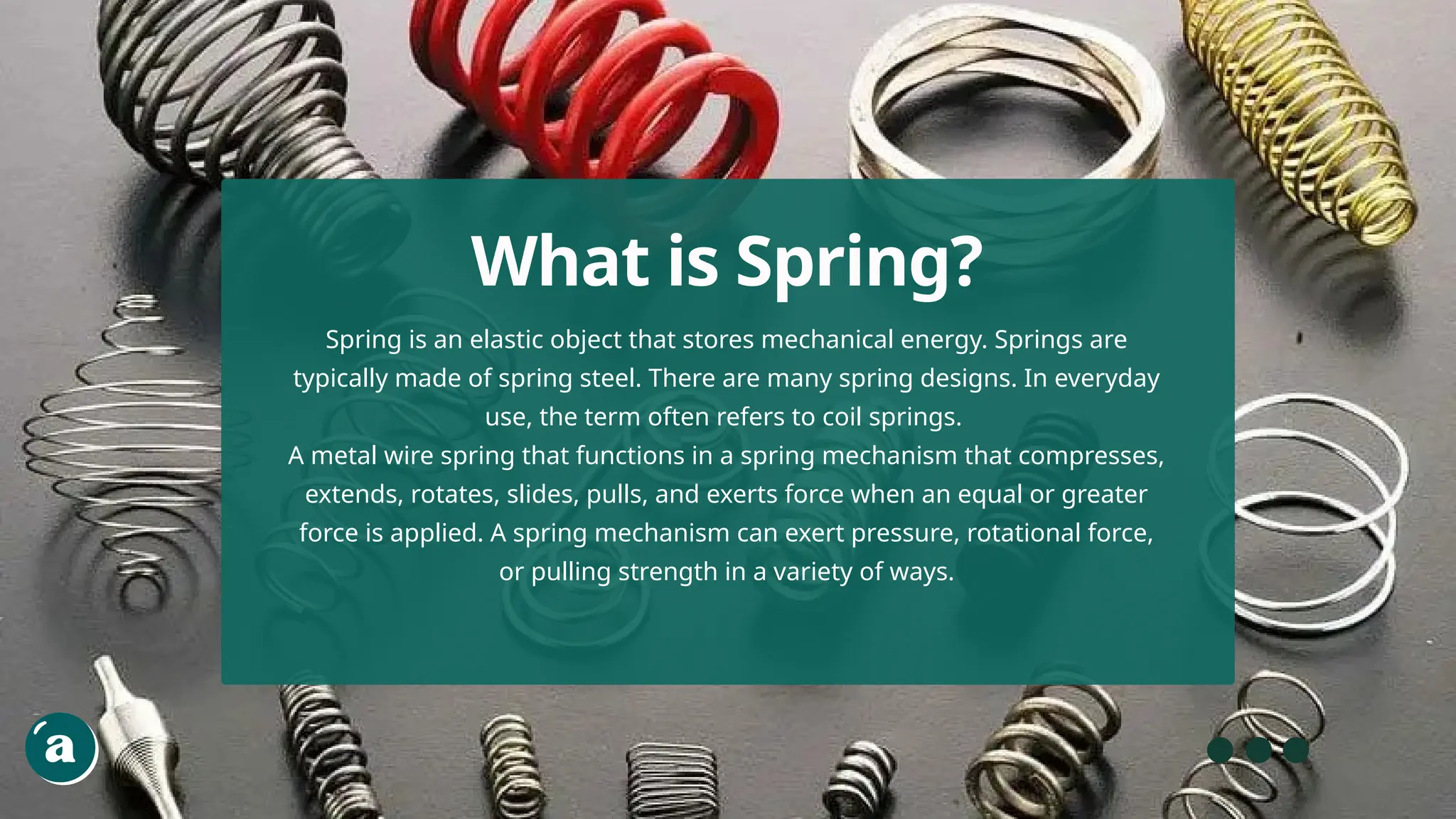 Spring is an elastic object that stores mechanical energy. Springs are
typically made of spring steel. There are many spring designs. In everyday
use, the term often refers to coil springs.
A metal wire spring that functions in a spring mechanism that compresses,
extends, rotates, slides, pulls, and exerts force when an equal or greater
force is applied. A spring mechanism can exert pressure, rotational force,
or pulling strength in a variety of ways.
What is Spring?
 